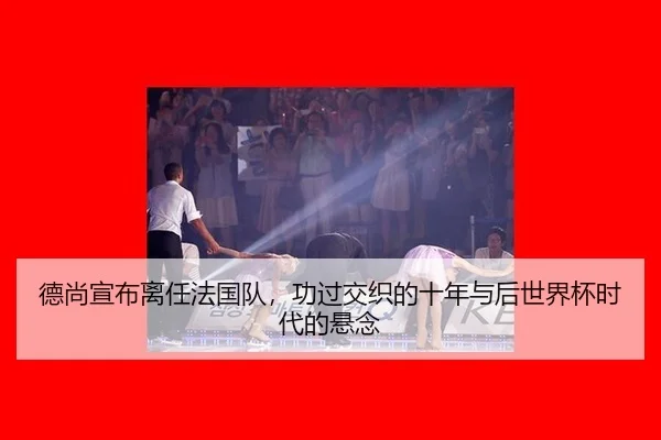 德尚宣布离任法国队，功过交织的十年与后世界杯时代的悬念